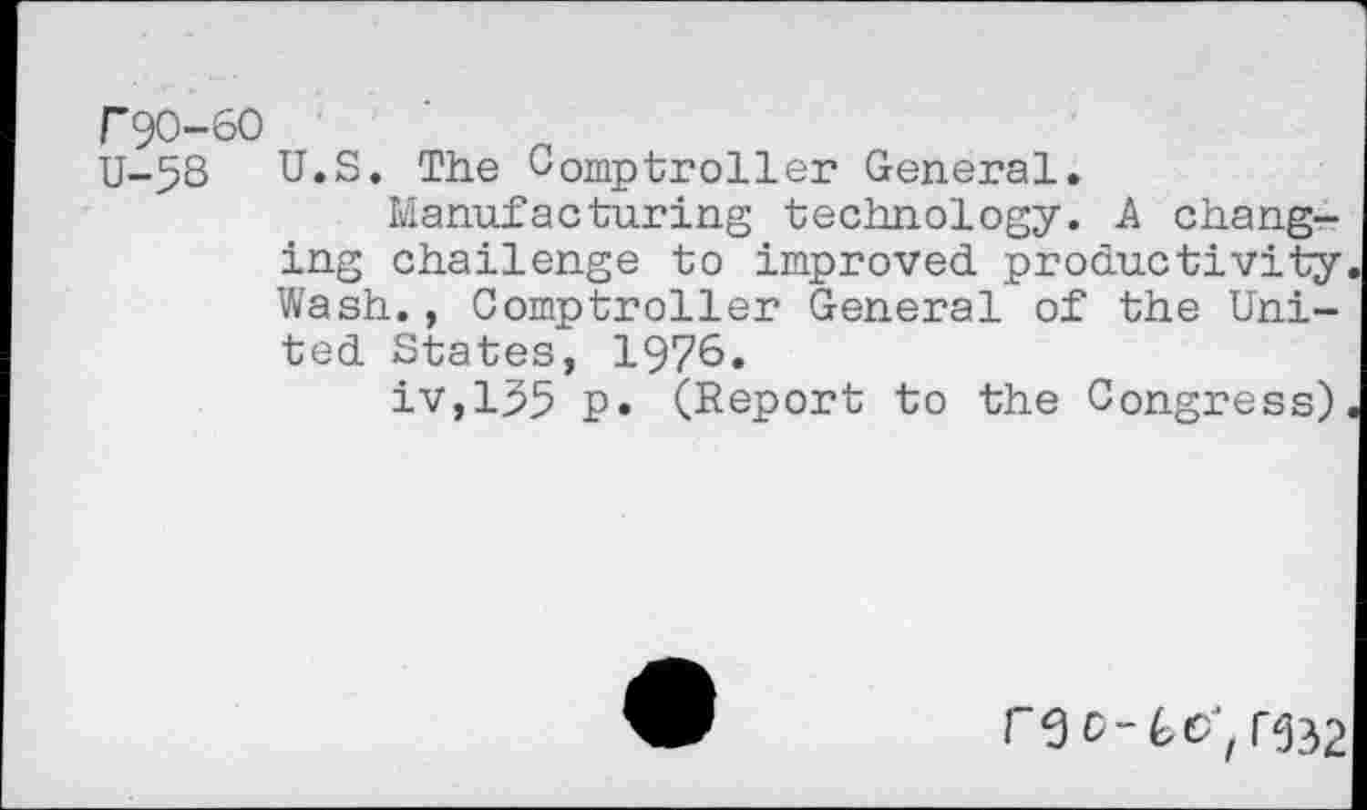 ﻿r90-60
U-58 U.S. The Comptroller General.
Manufacturing technology. A changing challenge to improved productivity Wash., Comptroller General of the United States, 1976.
iv,l$5 p. (Report to the Congress)
